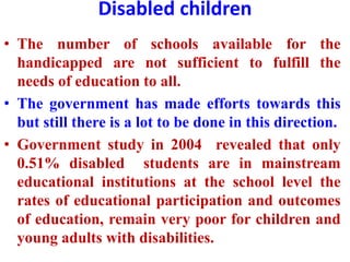Disabled children
• The number of schools available for the
handicapped are not sufficient to fulfill the
needs of education to all.
• The government has made efforts towards this
but still there is a lot to be done in this direction.
• Government study in 2004 revealed that only
0.51% disabled students are in mainstream
educational institutions at the school level the
rates of educational participation and outcomes
of education, remain very poor for children and
young adults with disabilities.
 