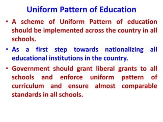Uniform Pattern of Education
• A scheme of Uniform Pattern of education
should be implemented across the country in all
schools.
• As a first step towards nationalizing all
educational institutions in the country.
• Government should grant liberal grants to all
schools and enforce uniform pattern of
curriculum and ensure almost comparable
standards in all schools.
 