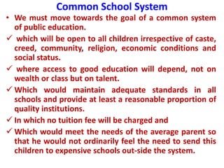 Common School System
• We must move towards the goal of a common system
of public education.
 which will be open to all children irrespective of caste,
creed, community, religion, economic conditions and
social status.
 where access to good education will depend, not on
wealth or class but on talent.
 Which would maintain adequate standards in all
schools and provide at least a reasonable proportion of
quality institutions.
 In which no tuition fee will be charged and
 Which would meet the needs of the average parent so
that he would not ordinarily feel the need to send this
children to expensive schools out-side the system.
 