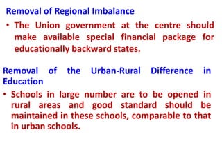 Removal of Regional Imbalance
• The Union government at the centre should
make available special financial package for
educationally backward states.
Removal of the Urban-Rural Difference in
Education
• Schools in large number are to be opened in
rural areas and good standard should be
maintained in these schools, comparable to that
in urban schools.
 