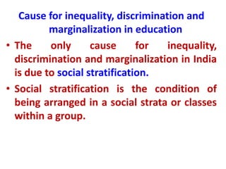 Cause for inequality, discrimination and
marginalization in education
• The only cause for inequality,
discrimination and marginalization in India
is due to social stratification.
• Social stratification is the condition of
being arranged in a social strata or classes
within a group.
 