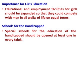 Importance for Girls Education
• Educational and employment facilities for girls
should be expanded so that they could compete
with men in all walks of life on equal terms.
Schools for the Handicapped
• Special schools for the education of the
handicapped should be opened at least one in
every taluk.
 