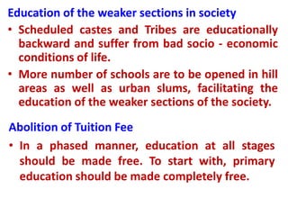 Education of the weaker sections in society
• Scheduled castes and Tribes are educationally
backward and suffer from bad socio - economic
conditions of life.
• More number of schools are to be opened in hill
areas as well as urban slums, facilitating the
education of the weaker sections of the society.
Abolition of Tuition Fee
• In a phased manner, education at all stages
should be made free. To start with, primary
education should be made completely free.
 