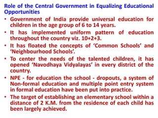 Role of the Central Government in Equalizing Educational
Opportunities
• Government of India provide universal education for
children in the age group of 6 to 14 years.
• It has implemented uniform pattern of education
throughout the country viz. 10+2+3.
• It has floated the concepts of ‘Common Schools’ and
‘Neighbourhood Schools’.
• To center the needs of the talented children, it has
opened ‘Navodhaya Vidyalayas’ in every district of the
country.
• NPE - for education the school - dropouts, a system of
Non-formal education and multiple point entry system
in formal education have been put into practice.
• The target of establishing an elementary school within a
distance of 2 K.M. from the residence of each child has
been largely achieved.
 