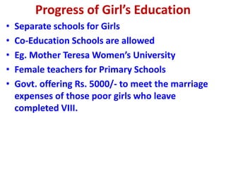 Progress of Girl’s Education
• Separate schools for Girls
• Co-Education Schools are allowed
• Eg. Mother Teresa Women’s University
• Female teachers for Primary Schools
• Govt. offering Rs. 5000/- to meet the marriage
expenses of those poor girls who leave
completed VIII.
 