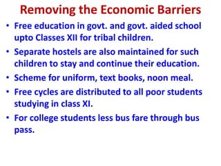 Removing the Economic Barriers
• Free education in govt. and govt. aided school
upto Classes XII for tribal children.
• Separate hostels are also maintained for such
children to stay and continue their education.
• Scheme for uniform, text books, noon meal.
• Free cycles are distributed to all poor students
studying in class XI.
• For college students less bus fare through bus
pass.
 