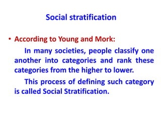 Social stratification
• According to Young and Mork:
In many societies, people classify one
another into categories and rank these
categories from the higher to lower.
This process of defining such category
is called Social Stratification.
 