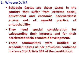 1. Who are Dalit?
• Schedule Castes are those castes in the
country that suffer from extreme social,
educational and economic backwardness
arising out of age-old practice of
untouchability.
• They need special consideration for
safeguarding their interests and for their
accelerated socio-economic development.
• These communities were notified as
scheduled Castes as per provisions contained
in clause 1 of Article 341 of the constitution.
 