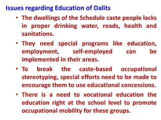 Issues regarding Education of Dalits
• The dwellings of the Schedule caste people lacks
in proper drinking water, roads, health and
sanitations.
• They need special programs like education,
employment, self-employed can be
implemented in their areas.
• To break the caste-based occupational
stereotyping, special efforts need to be made to
encourage them to use educational concessions.
• There is a need to vocational education the
education right at the school level to promote
occupational mobility for these groups.
 