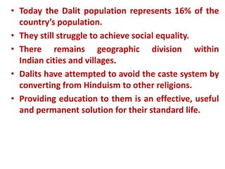• Today the Dalit population represents 16% of the
country’s population.
• They still struggle to achieve social equality.
• There remains geographic division within
Indian cities and villages.
• Dalits have attempted to avoid the caste system by
converting from Hinduism to other religions.
• Providing education to them is an effective, useful
and permanent solution for their standard life.
 