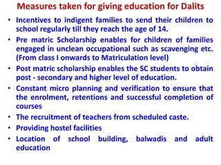 Measures taken for giving education for Dalits
• Incentives to indigent families to send their children to
school regularly till they reach the age of 14.
• Pre matric Scholarship enables for children of families
engaged in unclean occupational such as scavenging etc.
(From class I onwards to Matriculation level)
• Post matric scholarship enables the SC students to obtain
post - secondary and higher level of education.
• Constant micro planning and verification to ensure that
the enrolment, retentions and successful completion of
courses
• The recruitment of teachers from scheduled caste.
• Providing hostel facilities
• Location of school building, balwadis and adult
education
 