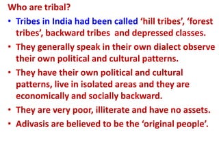 Who are tribal?
• Tribes in India had been called ‘hill tribes’, ‘forest
tribes’, backward tribes and depressed classes.
• They generally speak in their own dialect observe
their own political and cultural patterns.
• They have their own political and cultural
patterns, live in isolated areas and they are
economically and socially backward.
• They are very poor, illiterate and have no assets.
• Adivasis are believed to be the ‘original people’.
 