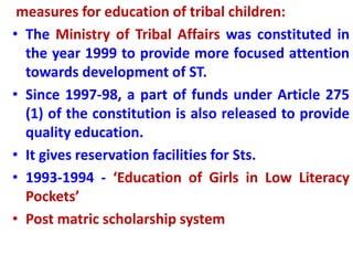 measures for education of tribal children:
• The Ministry of Tribal Affairs was constituted in
the year 1999 to provide more focused attention
towards development of ST.
• Since 1997-98, a part of funds under Article 275
(1) of the constitution is also released to provide
quality education.
• It gives reservation facilities for Sts.
• 1993-1994 - ‘Education of Girls in Low Literacy
Pockets’
• Post matric scholarship system
 