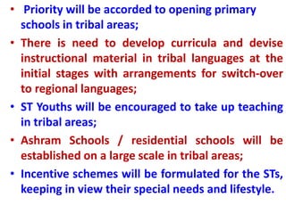 • Priority will be accorded to opening primary
schools in tribal areas;
• There is need to develop curricula and devise
instructional material in tribal languages at the
initial stages with arrangements for switch-over
to regional languages;
• ST Youths will be encouraged to take up teaching
in tribal areas;
• Ashram Schools / residential schools will be
established on a large scale in tribal areas;
• Incentive schemes will be formulated for the STs,
keeping in view their special needs and lifestyle.
 