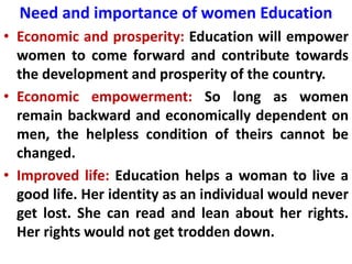 Need and importance of women Education
• Economic and prosperity: Education will empower
women to come forward and contribute towards
the development and prosperity of the country.
• Economic empowerment: So long as women
remain backward and economically dependent on
men, the helpless condition of theirs cannot be
changed.
• Improved life: Education helps a woman to live a
good life. Her identity as an individual would never
get lost. She can read and lean about her rights.
Her rights would not get trodden down.
 
