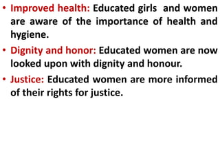 • Improved health: Educated girls and women
are aware of the importance of health and
hygiene.
• Dignity and honor: Educated women are now
looked upon with dignity and honour.
• Justice: Educated women are more informed
of their rights for justice.
 