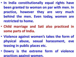 • In India constitutionally equal rights have
been granted to woman on par with men. In
practice, however they are very much
behind the men. Even today, women are
restricted to home.
• Child marriage and Sati also practiced in
some parts of India.
• Violence against women’s takes the form of
physical abuse, sexual harassment, eve
teasing in public places etc.
• Dowry is the extreme form of violence
practices against women.
 