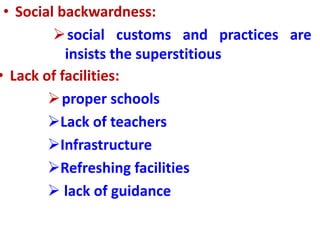 • Social backwardness:
social customs and practices are
insists the superstitious
• Lack of facilities:
proper schools
Lack of teachers
Infrastructure
Refreshing facilities
 lack of guidance
 