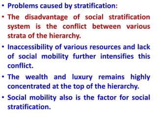 • Problems caused by stratification:
• The disadvantage of social stratification
system is the conflict between various
strata of the hierarchy.
• Inaccessibility of various resources and lack
of social mobility further intensifies this
conflict.
• The wealth and luxury remains highly
concentrated at the top of the hierarchy.
• Social mobility also is the factor for social
stratification.
 