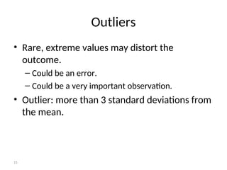 15
Outliers
• Rare, extreme values may distort the
outcome.
– Could be an error.
– Could be a very important observation.
• Outlier: more than 3 standard deviations from
the mean.
 