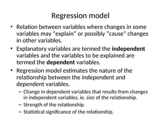 Regression model
• Relation between variables where changes in some
variables may “explain” or possibly “cause” changes
in other variables.
• Explanatory variables are termed the independent
variables and the variables to be explained are
termed the dependent variables.
• Regression model estimates the nature of the
relationship between the independent and
dependent variables.
– Change in dependent variables that results from changes
in independent variables, ie. size of the relationship.
– Strength of the relationship.
– Statistical significance of the relationship.
 