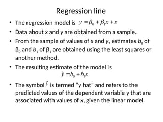 Regression line
• The regression model is
• Data about x and y are obtained from a sample.
• From the sample of values of x and y, estimates b0 of
β0 and b1 of β1 are obtained using the least squares or
another method.
• The resulting estimate of the model is
• The symbol is termed “y hat” and refers to the
predicted values of the dependent variable y that are
associated with values of x, given the linear model.


 

 x
y 1
0
x
b
b
y 1
0
ˆ 

ŷ
 