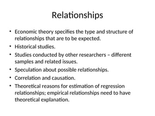 Relationships
• Economic theory specifies the type and structure of
relationships that are to be expected.
• Historical studies.
• Studies conducted by other researchers – different
samples and related issues.
• Speculation about possible relationships.
• Correlation and causation.
• Theoretical reasons for estimation of regression
relationships; empirical relationships need to have
theoretical explanation.
 