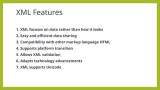 XML Features
1. XML focuses on data rather than how it looks
2. Easy and efficient data sharing
3. Compatibility with other markup language HTML
4. Supports platform transition
5. Allows XML validation
6. Adapts technology advancements
7. XML supports Unicode
 