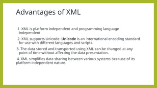 Advantages of XML
1. XML is platform independent and programming language
independent
2. XML supports Unicode. Unicode is an international encoding standard
for use with different languages and scripts.
3. The data stored and transported using XML can be changed at any
point of time without affecting the data presentation.
4. XML simplifies data sharing between various systems because of its
platform independent nature.
 