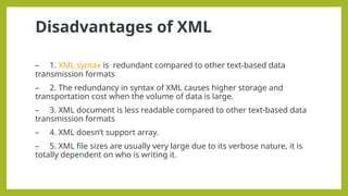 Disadvantages of XML
– 1. XML syntax is redundant compared to other text-based data
transmission formats
– 2. The redundancy in syntax of XML causes higher storage and
transportation cost when the volume of data is large.
– 3. XML document is less readable compared to other text-based data
transmission formats
– 4. XML doesn’t support array.
– 5. XML file sizes are usually very large due to its verbose nature, it is
totally dependent on who is writing it.
 