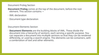 Document Prolog Section
Document Prolog comes at the top of the document, before the root
element. This section contains −
• XML declaration
• Document type declaration
Document Elements Section
• Document Elements are the building blocks of XML. These divide the
document into a hierarchy of sections, each serving a specific purpose. You
can separate a document into multiple sections so that they can be rendered
differently, or used by a search engine. The elements can be containers, with
a combination of text and other elements.
 