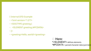 ✅ Internal DTD Example
• <?xml version="1.0"?>
• <!DOCTYPE greeting [
• <!ELEMENT greeting (#PCDATA)>
• ]>
• <greeting>Hello, world!</greeting>
🔹 Here:
•<!ELEMENT> defines elements.
•#PCDATA = parsed character data (just text).
 