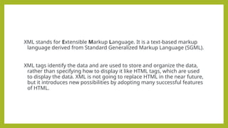 XML stands for Extensible Markup Language. It is a text-based markup
language derived from Standard Generalized Markup Language (SGML).
XML tags identify the data and are used to store and organize the data,
rather than specifying how to display it like HTML tags, which are used
to display the data. XML is not going to replace HTML in the near future,
but it introduces new possibilities by adopting many successful features
of HTML.
 