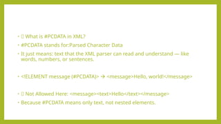 • 🧾 What is #PCDATA in XML?
• #PCDATA stands for:Parsed Character Data
• It just means: text that the XML parser can read and understand — like
words, numbers, or sentences.
• <!ELEMENT message (#PCDATA)>  <message>Hello, world!</message>
• ❌ Not Allowed Here: <message><text>Hello</text></message>
• Because #PCDATA means only text, not nested elements.
 