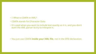 • 🧾 What is CDATA in XML?
• CDATA stands for:Character Data
• It's used when you want to include text exactly as it is, and you don't
want the XML parser to try to interpret it.
• You just use CDATA inside your XML file, not in the DTD declaration.
 