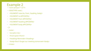 Example 2
• <?xml version="1.0"?>
• <!DOCTYPE note [
• <!ELEMENT note (to, from, heading, body)>
• <!ELEMENT to (#PCDATA)>
• <!ELEMENT from (#PCDATA)>
• <!ELEMENT heading (#PCDATA)>
• <!ELEMENT body (#PCDATA)>
• ]>
• <note>
• <to>John</to>
• <from>Jane</from>
• <heading>Reminder</heading>
• <body>Don't forget our meeting tomorrow!</body>
• </note>
 