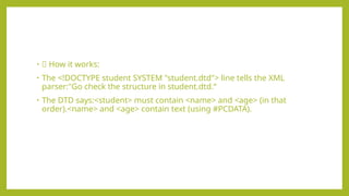 • 🧠 How it works:
• The <!DOCTYPE student SYSTEM "student.dtd"> line tells the XML
parser:"Go check the structure in student.dtd.“
• The DTD says:<student> must contain <name> and <age> (in that
order).<name> and <age> contain text (using #PCDATA).
 