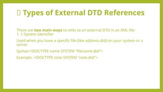 📘 Types of External DTD References
There are two main ways to refer to an external DTD in an XML file:
1. ✅ System Identifier
Used when you have a specific file (like address.dtd) on your system or a
server.
Syntax:<!DOCTYPE name SYSTEM "filename.dtd">
Example: <!DOCTYPE note SYSTEM "note.dtd">
 