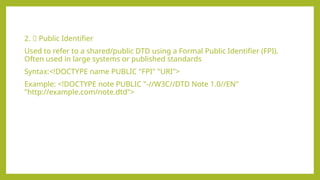2. ✅ Public Identifier
Used to refer to a shared/public DTD using a Formal Public Identifier (FPI).
Often used in large systems or published standards
Syntax:<!DOCTYPE name PUBLIC "FPI" "URI">
Example: <!DOCTYPE note PUBLIC "-//W3C//DTD Note 1.0//EN"
"http://example.com/note.dtd">
 