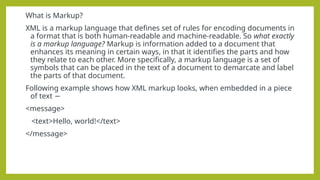 What is Markup?
XML is a markup language that defines set of rules for encoding documents in
a format that is both human-readable and machine-readable. So what exactly
is a markup language? Markup is information added to a document that
enhances its meaning in certain ways, in that it identifies the parts and how
they relate to each other. More specifically, a markup language is a set of
symbols that can be placed in the text of a document to demarcate and label
the parts of that document.
Following example shows how XML markup looks, when embedded in a piece
of text −
<message>
<text>Hello, world!</text>
</message>
 