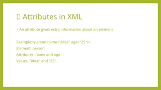 🔶 Attributes in XML
• An attribute gives extra information about an element.
Example:<person name="Alice" age="25"/>
Element: person
Attributes: name and age
Values: "Alice" and "25"
 
