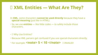 🧾 XML Entities — What Are They?
In XML, some characters cannot be used directly because they have a
special meaning (just like in HTML).
• So, we use entities — like little codes — to safely include those
characters.
• 📌 Why Use Entities?
• Because XML parsers get confused if you use special characters directly.
• For example: <note> 5 < 10 </note> ❌ INVALID!
 
