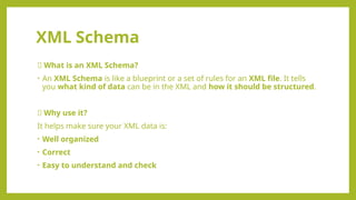 XML Schema
💡 What is an XML Schema?
• An XML Schema is like a blueprint or a set of rules for an XML file. It tells
you what kind of data can be in the XML and how it should be structured.
📌 Why use it?
It helps make sure your XML data is:
• Well organized
• Correct
• Easy to understand and check
 