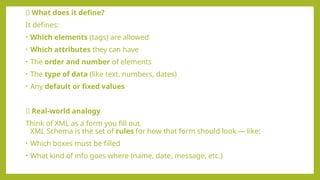 🧱 What does it define?
It defines:
• Which elements (tags) are allowed
• Which attributes they can have
• The order and number of elements
• The type of data (like text, numbers, dates)
• Any default or fixed values
📄 Real-world analogy
Think of XML as a form you fill out.
XML Schema is the set of rules for how that form should look — like:
• Which boxes must be filled
• What kind of info goes where (name, date, message, etc.)
 