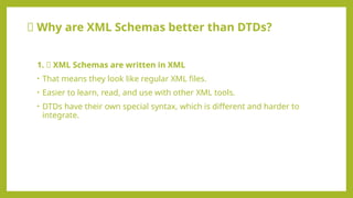 🆚 Why are XML Schemas better than DTDs?
1. ✅ XML Schemas are written in XML
• That means they look like regular XML files.
• Easier to learn, read, and use with other XML tools.
• DTDs have their own special syntax, which is different and harder to
integrate.
 