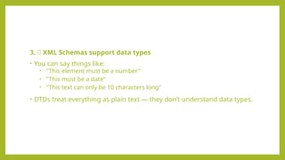 3. 🔢 XML Schemas support data types
• You can say things like:
• "This element must be a number"
• "This must be a date"
• "This text can only be 10 characters long"
• DTDs treat everything as plain text — they don’t understand data types.
 