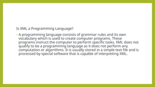 Is XML a Programming Language?
• A programming language consists of grammar rules and its own
vocabulary which is used to create computer programs. These
programs instruct the computer to perform specific tasks. XML does not
qualify to be a programming language as it does not perform any
computation or algorithms. It is usually stored in a simple text file and is
processed by special software that is capable of interpreting XML.
 