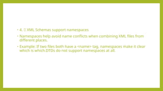 • 4. 🌐 XML Schemas support namespaces
• Namespaces help avoid name conflicts when combining XML files from
different places.
• Example: If two files both have a <name> tag, namespaces make it clear
which is which.DTDs do not support namespaces at all.
 