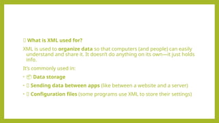 🔹 What is XML used for?
XML is used to organize data so that computers (and people) can easily
understand and share it. It doesn’t do anything on its own—it just holds
info.
It’s commonly used in:
• 📦 Data storage
• 🔄 Sending data between apps (like between a website and a server)
• 📄 Configuration files (some programs use XML to store their settings)
 