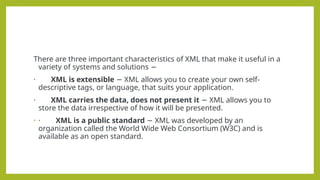 There are three important characteristics of XML that make it useful in a
variety of systems and solutions −
· XML is extensible XML allows you to create your own self-
−
descriptive tags, or language, that suits your application.
· XML carries the data, does not present it XML allows you to
−
store the data irrespective of how it will be presented.
• · XML is a public standard XML was developed by an
−
organization called the World Wide Web Consortium (W3C) and is
available as an open standard.
 